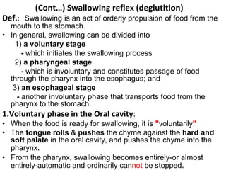 (Cont…) Swallowing reflex (deglutition)
Def.: Swallowing is an act of orderly propulsion of food from the
mouth to the stomach.
• In general, swallowing can be divided into
1) a voluntary stage
- which initiates the swallowing process
2) a pharyngeal stage
- which is involuntary and constitutes passage of food
through the pharynx into the esophagus; and
3) an esophageal stage
- another involuntary phase that transports food from the
pharynx to the stomach.
1.Voluntary phase in the Oral cavity:
• When the food is ready for swallowing, it is "voluntarily"
• The tongue rolls & pushes the chyme against the hard and
soft palate in the oral cavity, and pushes the chyme into the
pharynx.
• From the pharynx, swallowing becomes entirely-or almost
entirely-automatic and ordinarily cannot be stopped.
 