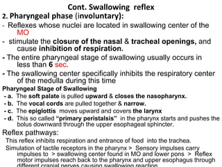 Cont. Swallowing reflex
2. Pharyngeal phase (involuntary):
- Reflexes whose nuclei are located in swallowing center of the
MO
- stimulate the closure of the nasal & tracheal openings, and
cause inhibition of respiration.
- The entire pharyngeal stage of swallowing usually occurs in
less than 6 sec.
- The swallowing center specifically inhibits the respiratory center
of the medulla during this time
Pharyngeal Stage of Swallowing
- a. The soft palate is pulled upward & closes the nasopharynx.
- b. The vocal cords are pulled together & narrow.
- c. The epiglottis moves upward and covers the larynx
- d. This so called “primary peristalsis” in the pharynx starts and pushes the
bolus downward through the upper esophageal sphincter.
Reflex pathways:
This reflex inhibits respiration and entrance of food into the trachea.
Simulation of tactile receptors in the pharynx > Sensory impulses carry
impulses to > swallowing center found in MO and lower pons > Reflex
motor impulses reach back to the pharynx and upper esophagus through
 