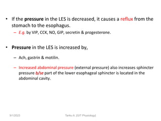 • If the pressure in the LES is decreased, it causes a reflux from the
stomach to the esophagus.
– E.g. by VIP, CCK, NO, GIP, secretin & progesterone.
• Pressure in the LES is increased by,
– Ach, gastrin & motilin.
– Increased abdominal pressure (external pressure) also increases sphincter
pressure b/se part of the lower esophageal sphincter is located in the
abdominal cavity.
9/1/2023 Tariku A. [GIT Physiology]
 