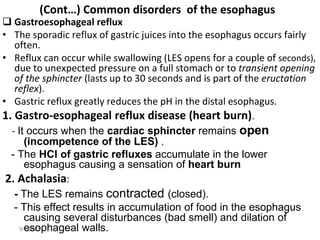 9/1/2023
(Cont…) Common disorders of the esophagus
 Gastroesophageal reflux
• The sporadic reflux of gastric juices into the esophagus occurs fairly
often.
• Reflux can occur while swallowing (LES opens for a couple of seconds),
due to unexpected pressure on a full stomach or to transient opening
of the sphincter (lasts up to 30 seconds and is part of the eructation
reflex).
• Gastric reflux greatly reduces the pH in the distal esophagus.
1. Gastro-esophageal reflux disease (heart burn).
- It occurs when the cardiac sphincter remains open
(incompetence of the LES) .
- The HCl of gastric refluxes accumulate in the lower
esophagus causing a sensation of heart burn
2. Achalasia:
- The LES remains contracted (closed).
- This effect results in accumulation of food in the esophagus
causing several disturbances (bad smell) and dilation of
esophageal walls.
 