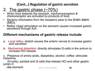 9/1/2023
(Cont…) Regulation of gastric secretion
2. The gastric phase (~70%)
• When food distends the stomach, mechanoreceptors &
chemoreceptor are activated by products of food.
• Sensory information from the receptors pass to the brain stem
(MO).
• Reflex Vagal stimulation on the stomach causes increased gastric
secretions through Ach .
Different mechanisms of gastric release include:
a. Local reflex: stretch causes the enteric nerves to increase gastric
acid secretion
b. Mechanical distention: directly stimulates G-cells in the antrum to
increase HCl release
c. Presence of amino acids, dipeptides, alcohol, coffee: stimulate
histamine
(H-cells), parietal and G-cells that release HCl and other gastric
juices in
the stomach. 98
Tariku A. [GIT Physiology]
 