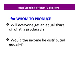  Will everyone get an equal share
of what is produced ?
 Would the income be distributed
equally?
Basic Economic Problem- 3 decisions
for WHOM TO PRODUCE
 