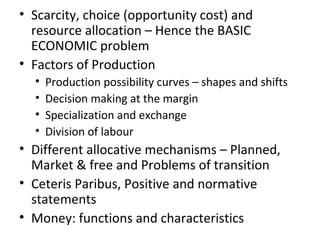 • Scarcity, choice (opportunity cost) and
resource allocation – Hence the BASIC
ECONOMIC problem
• Factors of Production
• Production possibility curves – shapes and shifts
• Decision making at the margin
• Specialization and exchange
• Division of labour
• Different allocative mechanisms – Planned,
Market & free and Problems of transition
• Ceteris Paribus, Positive and normative
statements
• Money: functions and characteristics
 