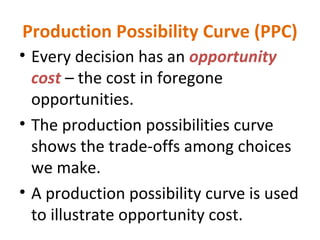 Production Possibility Curve (PPC)
• Every decision has an opportunity
cost – the cost in foregone
opportunities.
• The production possibilities curve
shows the trade-offs among choices
we make.
• A production possibility curve is used
to illustrate opportunity cost.
 