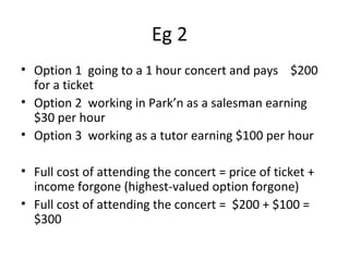 Eg 2
• Option 1 going to a 1 hour concert and pays $200
for a ticket
• Option 2 working in Park’n as a salesman earning
$30 per hour
• Option 3 working as a tutor earning $100 per hour
• Full cost of attending the concert = price of ticket +
income forgone (highest-valued option forgone)
• Full cost of attending the concert = $200 + $100 =
$300
 