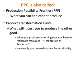 PPC is also called:
• Production Possibility Frontier (PPF)
– What you can and cannot produce
• Product Transformation Curve
–What will it cost you to produce the other
good
–When you produce something else, you have to
reallocate resources – “Reallocation of
Resources”
–How easily you can reallocate – Factor Mobility
 