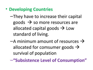 • Developing Countries
–They have to increase their capital
goods  so more resources are
allocated capital goods  Low
standard of living.
–A minimum amount of resources 
allocated for comsumer goods 
survival of population
–“Subsistence Level of Consumption”
 