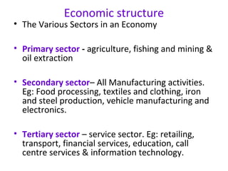 Economic structure
• The Various Sectors in an Economy
• Primary sector - agriculture, fishing and mining &
oil extraction
• Secondary sector– All Manufacturing activities.
Eg: Food processing, textiles and clothing, iron
and steel production, vehicle manufacturing and
electronics.
• Tertiary sector – service sector. Eg: retailing,
transport, financial services, education, call
centre services & information technology.
 