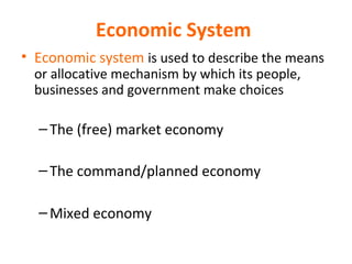 Economic System
• Economic system is used to describe the means
or allocative mechanism by which its people,
businesses and government make choices
–The (free) market economy
–The command/planned economy
–Mixed economy
 