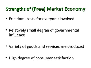Strengths ofStrengths of (Free) Market Economy(Free) Market Economy
• Freedom exists for everyone involvedFreedom exists for everyone involved
• Relatively small degree of governmentalRelatively small degree of governmental
influenceinfluence
• Variety of goods and services are producedVariety of goods and services are produced
• High degree of consumer satisfactionHigh degree of consumer satisfaction
 