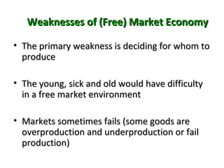 Weaknesses of (Free) Market EconomyWeaknesses of (Free) Market Economy
• The primary weakness is deciding for whom toThe primary weakness is deciding for whom to
produceproduce
• The young, sick and old would have difficultyThe young, sick and old would have difficulty
in a free market environmentin a free market environment
• Markets sometimes fails (some goods areMarkets sometimes fails (some goods are
overproduction and underproduction or failoverproduction and underproduction or fail
production)production)
 