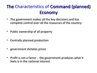 TheThe Characteristics of Command (planned)Command (planned)
EconomyEconomy
• The government makes all the key decisions and hasThe government makes all the key decisions and has
complete control over all the resources of the country:complete control over all the resources of the country:
• Public ownership of all propertyPublic ownership of all property
• Centrally planned productionCentrally planned production
• government dictates pricesgovernment dictates prices
• Profit is not a factorProfit is not a factor –– the government produces what itthe government produces what it
feels is in the national interestfeels is in the national interest
 
