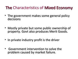 TheThe Characteristics of Mixed EconomyMixed Economy
• The government makes some general policyThe government makes some general policy
decisionsdecisions
• Mostly private but some public ownership ofMostly private but some public ownership of
property. Govt also produces Merit Goods.property. Govt also produces Merit Goods.
• In private industry profit is the driverIn private industry profit is the driver
• Government intervention to solve theGovernment intervention to solve the
problem caused by market failure.problem caused by market failure.
 