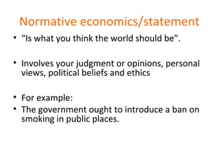 Normative economics/statement
• “Is what you think the world should be”.
• Involves your judgment or opinions, personal
views, political beliefs and ethics
• For example:
• The government ought to introduce a ban on
smoking in public places.
 