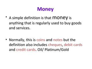 Money
• A simple definition is that money is
anything that is regularly used to buy goods
and services.
• Normally, this is coins and notes but the
definition also includes cheques, debit cards
and credit cards. Oil/ Platinum/Gold
 