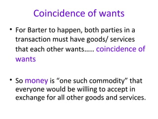 Coincidence of wants
• For Barter to happen, both parties in a
transaction must have goods/ services
that each other wants….. coincidence of
wants
• So money is “one such commodity” that
everyone would be willing to accept in
exchange for all other goods and services.
 