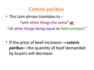 Ceteris paribus
• This Latin phrase translates to –
“with other things the same” or
“all other things being equal or held constant.”
• If the price of beef increases —ceteris
paribus—the quantity of beef demanded
by buyers will decrease.
 