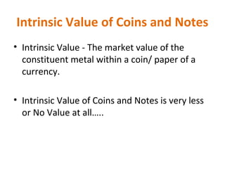 Intrinsic Value of Coins and Notes
• Intrinsic Value - The market value of the
constituent metal within a coin/ paper of a
currency.
• Intrinsic Value of Coins and Notes is very less
or No Value at all…..
 