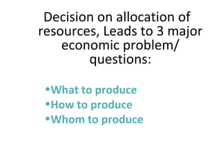 Decision on allocation of
resources, Leads to 3 major
economic problem/
questions:
•What to produce
•How to produce
•Whom to produce
 
