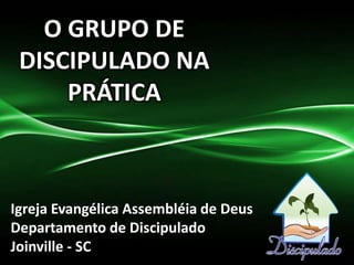 O GRUPO DE
DISCIPULADO NA
PRÁTICA
Igreja Evangélica Assembléia de Deus
Departamento de Discipulado
Joinville - SC
 