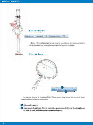 Barra de Status
Nível de Zoom
Exibe informações importantes durante a confecção dos textos, tais como
númerodepáginas,idiomaequantidadedepalavrasdigitadas.
Amplia ou diminui a visualização do documento. Para alterar os níveis de zoom
devemosseguirosseguintespassos:
Clicarsobreaseta;
Arrastar em direção do sinal de menos (se quisermos diminuir a visualização), ou
dosinaldemais(paraaumentarmosavisualização).
2
1
1
2
12
Microsoft Word 2007
 