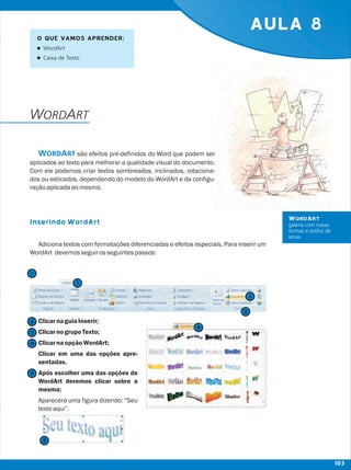 AULA 8
WORDART
Inserindo WordArt
são efeitos pré-definidos do Word que podem ser
aplicados ao texto para melhorar a qualidade visual do documento.
Com ele podemos criar textos sombreados, inclinados, rotaciona-
dos ou esticados, dependendo do modelo do WordArt e da configu-
raçãoaplicadaaomesmo.
Adiciona textos com formatações diferenciadas e efeitos especiais. Para inserir um
WordArt devemosseguirosseguintespassos:
ClicarnaguiaInserir;
ClicarnogrupoTexto;
ClicarnaopçãoWordArt;
Clicar em uma das opções apre-
sentadas.
Após escolher uma das opções de
WordArt devemos clicar sobre a
mesma;
Aparecerá uma figura dizendo: “Seu
textoaqui”.
WORDART
WORDART
galeria com novas
formas e estilos de
letras
O QUE VAMOS APRENDER:
lWordArt
lCaixa de Texto
2
2
1
1
3
3
4
4
5
5
103
 