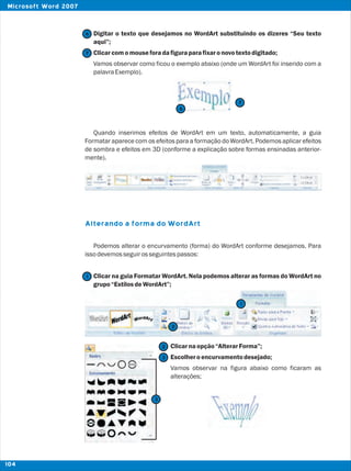 Digitar o texto que desejamos no WordArt substituindo os dizeres “Seu texto
aqui”;
Clicarcomomouseforadafiguraparafixaronovotextodigitado;
Vamos observar como ficou o exemplo abaixo (onde um WordArt foi inserido com a
palavraExemplo).
Quando inserimos efeitos de WordArt em um texto, automaticamente, a guia
Formatar aparece com os efeitos para a formação do WordArt. Podemos aplicar efeitos
de sombra e efeitos em 3D (conforme a explicação sobre formas ensinadas anterior-
mente).
Podemos alterar o encurvamento (forma) do WordArt conforme desejamos. Para
issodevemosseguirosseguintespassos:
Clicar na guia Formatar WordArt. Nela podemos alterar as formas do WordArt no
grupo“EstilosdeWordArt”;
Clicarnaopção“AlterarForma”;
Escolheroencurvamentodesejado;
Vamos observar na figura abaixo como ficaram as
alterações;
Alterando a forma do WordArt
7
7
6
6
2
2
1
1
3
3
104
Microsoft Word 2007
 