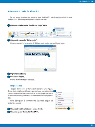 Alterando o texto do WordArt
Importante
Se por acaso precisarmos alterar o texto do WordArt não é preciso deletá-lo para
inseriroutro,bastaseguirospassosdescritosabaixo:
ClicarnaguiaFormatarWordArtnogrupoTexto;
Clicarsobreaopção“Editartexto”.
Observequeabriráumacaixadediálogoondepodemosmodificarotexto;
Digitaronovotexto;
ClicarnobotãoOK.
OtextodoWordArtseráalterado.
Depois de inserido o WordArt ele se torna uma figura.
Então podemos formatá-lo para que ele fique com algum tipo
de alinhamento (ou até mesmo clicar em cima dele e arrastá-
lo pelo documento para deixá-lo em um local mais apropria-
do).
Para configurar o alinhamento devemos seguir os
seguintespassos:
ClicarsobreoWordArtcomobotãodireito;
Clicarnaopção“FormatarWordArt”.
2
2
1
1
3
3
4
4
5
5
6
6
105
Profissional QI
 