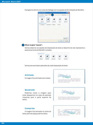 OprogramaabriráumacaixadediálogocomasopçõesdeformataçãodoWordArt;
Clicarnaguia“Layout”;
Vamos observar as opções de disposição do texto (o desenho do cão representa o
posicionamentodoWordArtnotexto);
Vamosaosexemplosaplicadosdecadadisposiçãodotexto:
Aimagemficaalinhadacomotexto;
Podemos mover a imagem para
onde desejamos (no caso do exemplo
movemos para a parte superior do
texto);
A imagem fica alinhada no cento do
texto(abrindoespaçodentrodele);
Alinhado
Quadrado
Comprido
7
7
106
Microsoft Word 2007
 