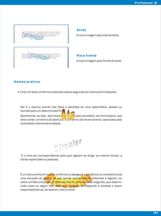 Atrás
Para frente
Vamos praticar
l
Enviaaimagemparatrásdotexto;
Enviaaimagemparafrentedotexto;
Criarumtextoconformeoexemploabaixoseguindoasmesmasformatações:
Ata é o resumo escrito dos fatos e decisões de uma assembléia, sessão ou
reuniãoparaumdeterminadofim.
Geralmente, as atas são transcritas a mão pelo secretário, em livro próprio, que
deve conter um termo de abertura e um termo de encerramento, assinados pela
autoridademáximadaentidade.
É o meio de correspondência pelo qual alguém se dirige, ao mesmo tempo, a
váriasrepartiçõesoupessoas.
É um documento em que se confirma ou assegura a existência ou inexistência de
uma situação de direito, de que temos conhecimento, referente a alguém, ou
sobre um fato e situação. É dizer por escrito, afirmando ou negando, que determi-
nada coisa ou algum fato referente a alguém corresponde à verdade e assim
responsabilizar-se,aoassinarodocumento.
107
Profissional QI
 