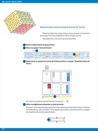Desenhando nossa própria Caixa de Texto
Podemos desenhar nossa própria caixa de texto (no tamanho
quequisermos)paraadequá-lamelhoraodocumento.
Paradesenharumacaixadetextodevemos:
ClicarnaguiaInserirnogrupoTexto;
Clicarnaopção“Caixadetexto”;
Aparecerão as opções de caixas de textos prontas e a opção “Desenhar Caixa de
Texto”;
Ocursordomousesetransformaráemumacruz;
Clicarnapáginaparadesenharacaixadetexto;
Ao inserir uma caixa de texto a guia Formatar aparecerá automaticamente. Ela trará
ferramentas da caixa de texto, como efeitos de sombra, preenchimento e a opção
demodificaraformadacaixadetexto;
2
2
1
1
3
3
4
4
110
Microsoft Word 2007
 