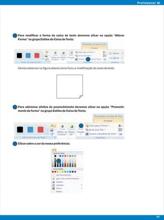 Para modificar a forma da caixa de texto devemos clicar na opção “Alterar
Forma”nogrupoEstilosdeCaixadeTexto;
Vamosobservarnafiguraabaixocomoficouamodificaçãodacaixadetexto.
Para adicionar efeitos de preenchimento devemos clicar na opção “Preenchi-
mentodeforma”nogrupoEstilosdeCaixadeTexto;
Clicarsobreacordanossapreferência;
5
5
6
6
7
7
111
Profissional QI
 