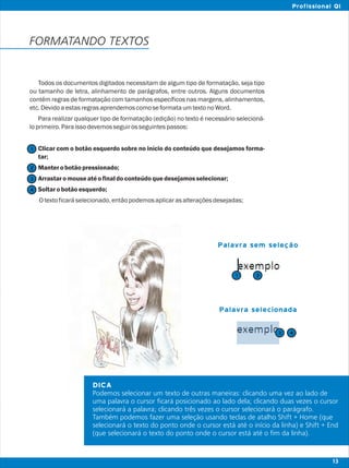 DICA
Podemos selecionar um texto de outras maneiras: clicando uma vez ao lado de
uma palavra o cursor ficará posicionado ao lado dela; clicando duas vezes o cursor
selecionará a palavra; clicando três vezes o cursor selecionará o parágrafo.
Também podemos fazer uma seleção usando teclas de atalho Shift + Home (que
selecionará o texto do ponto onde o cursor está até o início da linha) e Shift + End
(que selecionará o texto do ponto onde o cursor está até o fim da linha).
Todos os documentos digitados necessitam de algum tipo de formatação, seja tipo
ou tamanho de letra, alinhamento de parágrafos, entre outros. Alguns documentos
contêm regras de formatação com tamanhos específicos nas margens, alinhamentos,
etc.DevidoaestasregrasaprendemoscomoseformataumtextonoWord.
Para realizar qualquer tipo de formatação (edição) no texto é necessário selecioná-
loprimeiro.Paraissodevemosseguirosseguintespassos:
Clicar com o botão esquerdo sobre no início do conteúdo que desejamos forma-
tar;
Manterobotãopressionado;
Arrastaromouseatéofinaldoconteúdoquedesejamosselecionar;
Soltarobotãoesquerdo;
Otextoficaráselecionado,entãopodemosaplicarasalteraçõesdesejadas;
FORMATANDO TEXTOS
Palavra sem seleção
Palavra selecionada
2
2
1
1
3
3
4
4
13
Profissional QI
 