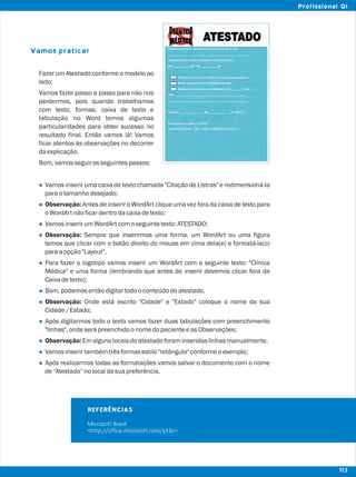 Vamos praticar
l
l
l
l
l
l
l
l
l
l
l
Fazer um Atestado conforme o modelo ao
lado:
Vamos fazer passo a passo para não nos
perdermos, pois quando trabalhamos
com texto, formas, caixa de texto e
tabulação no Word temos algumas
particularidades para obter sucesso no
resultado final. Então vamos lá! Vamos
ficar atentos às observações no decorrer
daexplicação.
Bom,vamosseguirosseguintespassos:
Vamos inserir uma caixa de texto chamada "Citação de Listras" e redimensioná-la
paraotamanhodesejado;
Observação: Antes de inserir o WordArt clique uma vez fora da caixa de texto para
oWordArtnãoficardentrodacaixadetexto;
VamosinserirumWordArtcomoseguintetexto:ATESTADO;
Observação: Sempre que inserirmos uma forma, um WordArt ou uma figura
temos que clicar com o botão direito do mouse em cima dela(e) e formatá-la(o)
paraaopção"Layout".
Para fazer o logotipo vamos inserir um WordArt com o seguinte texto: "Clínica
Médica" e uma forma (lembrando que antes de inserir devemos clicar fora da
Caixadetexto);
Bom,podemosentãodigitartodooconteúdodoatestado.
Observação: Onde está escrito "Cidade" e "Estado" coloque o nome da sua
Cidade/Estado;
Após digitarmos todo o texto vamos fazer duas tabulações com preenchimento
"linhas",ondeserápreenchidoonomedopacienteeasObservações;
Observação:Emalgunslocaisdoatestadoforaminseridaslinhasmanualmente.
Vamosinserirtambémtrêsformasestilo"retângulo"conformeoexemplo;
Após realizarmos todas as formatações vamos salvar o documento com o nome
de“Atestado”nolocaldasuapreferência.
REFERÊNCIAS
Microsoft Brasil
<http://office.microsoft.com/pt-br>
113
Profissional QI
 