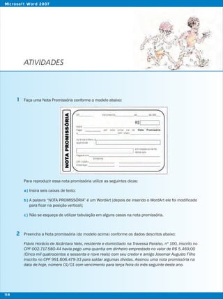 ATIVIDADES
Faça uma Nota Promissória conforme o modelo abaixo:
Para reproduzir essa nota promissória utilize as seguintes dicas:
Insira seis caixas de texto;
A palavra “NOTA PROMISSÓRIA” é um WordArt (depois de inserido o WordArt ele foi modificado
para ficar na posição vertical);
Não se esqueça de utilizar tabulação em alguns casos na nota promissória.
Preencha a Nota promissória (do modelo acima) conforme os dados descritos abaixo:
Flávio Horácio de Alcântara Neto, residente e domiciliado na Travessa Paraíso, nº 100, inscrito no
CPF 002.717.580-44 havia pego uma quantia em dinheiro emprestado no valor de R$ 5.469,00
(Cinco mil quatrocentos e sessenta e nove reais) com seu credor e amigo Josemar Augusto Filho
inscrito no CPF 991.606.479-33 para saldar algumas dívidas. Assinou uma nota promissória na
data de hoje, número 01/01 com vencimento para terça feira do mês seguinte deste ano.
1
2
a)
b)
c)
114
Microsoft Word 2007
 