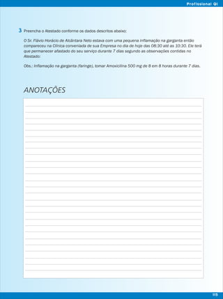 Preencha o Atestado conforme os dados descritos abaixo:
O Sr. Flávio Horácio de Alcântara Neto estava com uma pequena inflamação na garganta então
compareceu na Clínica conveniada de sua Empresa no dia de hoje das 08:30 até as 10:30. Ele terá
que permanecer afastado do seu serviço durante 7 dias segundo as observações contidas no
Atestado:
Obs.: Inflamação na garganta (faringe), tomar Amoxicilina 500 mg de 8 em 8 horas durante 7 dias.
ANOTAÇÕES
3
115
Profissional QI
 