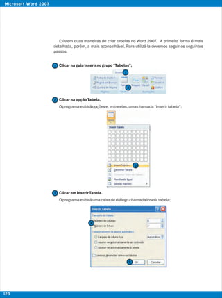 Existem duas maneiras de criar tabelas no Word 2007. A primeira forma é mais
detalhada, porém, a mais aconselhável. Para utilizá-la devemos seguir os seguintes
passos:
ClicarnaguiaInserirnogrupo“Tabelas”;
ClicarnaopçãoTabela.
Oprogramaexibiráopçõese,entreelas,umachamada“Inserirtabela”;
ClicaremInserirTabela.
OprogramaexibiráumacaixadediálogochamadaInserirtabela;
2
2
1
1
3
3
4
5
120
Microsoft Word 2007
 