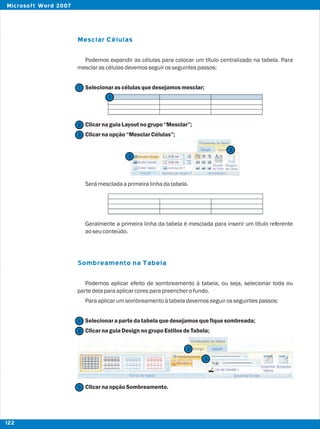 Mesclar Células
Sombreamento na Tabela
Podemos expandir as células para colocar um título centralizado na tabela. Para
mesclarascélulasdevemosseguirosseguintespassos:
Selecionarascélulasquedesejamosmesclar;
ClicarnaguiaLayoutnogrupo“Mesclar”;
Clicarnaopção“MesclarCélulas”;
Serámescladaaprimeiralinhadatabela.
Geralmente a primeira linha da tabela é mesclada para inserir um título referente
aoseuconteúdo.
Podemos aplicar efeito de sombreamento à tabela, ou seja, selecionar toda ou
partedelaparaaplicarcoresparapreencherofundo.
Paraaplicarumsombreamentoàtabeladevemosseguirosseguintespassos:
Selecionarapartedatabelaquedesejamosquefiquesombreada;
ClicarnaguiaDesignnogrupoEstilosdeTabela;
ClicarnaopçãoSombreamento.
2
2
2
2
1
1
1
3
3
3
3
122
Microsoft Word 2007
 