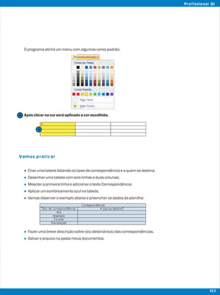 Oprogramaabriráummenucomalgumascorespadrão;
Apósclicarnacorseráaplicadoacorescolhida.
Criarumatabelalistandoostiposdecorrespondênciaeaquemsedestina.
Desenharumatabelacomseislinhaseduascolunas;
MesclaraprimeiralinhaeadicionarotextoCorrespondência;
Aplicarumsombreamentoazulnatabela;
Vamosobservaroexemploabaixoepreencherosdadosdaplanilha:
Fazerumabrevedescriçãosobreo(s)destinário(s)dascorrespondências.
Salvaroarquivonapastameusdocumentos.
Vamos praticar
l
l
l
l
l
l
l
4
4
123
Profissional QI
 