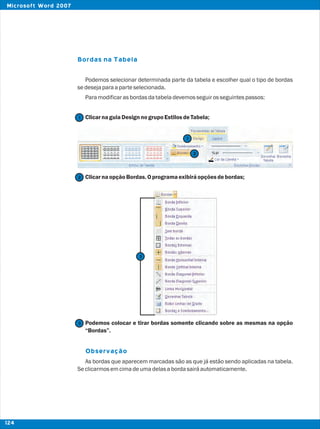 Bordas na Tabela
Observação
Podemos selecionar determinada parte da tabela e escolher qual o tipo de bordas
sedesejaparaaparteselecionada.
Paramodificarasbordasdatabeladevemosseguirosseguintespassos:
ClicarnaguiaDesign nogrupoEstilosdeTabela;
ClicarnaopçãoBordas.Oprogramaexibiráopçõesdebordas;
Podemos colocar e tirar bordas somente clicando sobre as mesmas na opção
“Bordas”.
As bordas que aparecem marcadas são as que já estão sendo aplicadas na tabela.
Seclicarmosemcimadeumadelasabordasairáautomaticamente.
2
2
1
1
3
3
124
Microsoft Word 2007
 