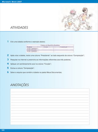 ATIVIDADES
Crie uma tabela conforme o exemplo abaixo:
Após criar a tabela, insira uma coluna “Presidente” ao lado esquerdo da coluna “Composição”;
Pesquise na internet e preencha as informações referentes aos três poderes;
Aplique um sombreamento azul na coluna “Função”;
Exclua a coluna “Composição”.
Salve o arquivo que contém a tabela na pasta Meus Documentos;
1
2
3
5
4
6
ANOTAÇÕES
128
Microsoft Word 2007
 