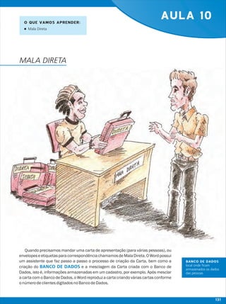 AULA 10
Quando precisamos mandar uma carta de apresentação (para várias pessoas), ou
envelopes e etiquetas para correspondênciachamamos de Mala Direta. O Word possui
um assistente que faz passo a passo o processo de criação da Carta, bem como a
criação do e a mesclagem da Carta criada com o Banco de
Dados, isto é, informações armazenadas em um cadastro, por exemplo. Após mesclar
a carta com o Banco de Dados, o Word reproduz a carta criando várias cartas conforme
onúmerodeclientesdigitadosnoBancodeDados.
BANCO DE DADOS
O QUE VAMOS APRENDER:
lMala Direta
MALA DIRETA
BANCO DE DADOS
local onde ficam
armazenados os dados
das pessoas
131
 