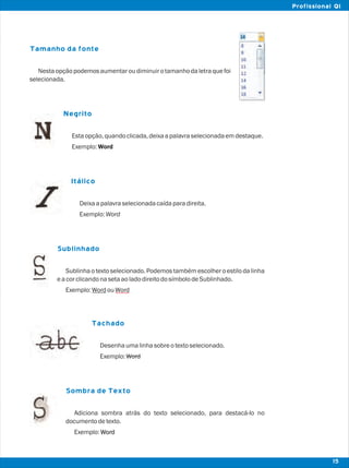 Word
Tamanho da fonte
Negrito
Itálico
Sublinhado
Tachado
Sombra de Texto
Nesta opçãopodemosaumentarou diminuiro tamanhoda letra que foi
selecionada.
Estaopção,quandoclicada,deixaapalavraselecionadaemdestaque.
Exemplo:Word
Deixaapalavraselecionadacaídaparadireita.
Exemplo:Word
Sublinha o texto selecionado. Podemos também escolher o estilo da linha
eacorclicandonasetaaoladodireitodosímbolodeSublinhado.
Exemplo:WordouWord
Desenhaumalinhasobreotextoselecionado.
Exemplo:Word
Adiciona sombra atrás do texto selecionado, para destacá-lo no
documentodetexto.
Exemplo:Word
15
Profissional QI
 