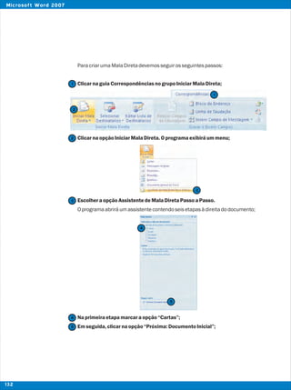 ParacriarumaMalaDiretadevemosseguirosseguintespassos:
ClicarnaguiaCorrespondênciasnogrupoIniciarMalaDireta;
ClicarnaopçãoIniciarMalaDireta.Oprogramaexibiráummenu;
EscolheraopçãoAssistentedeMalaDiretaPassoaPasso.
Oprogramaabriráumassistentecontendoseisetapasàdireitadodocumento;
Naprimeiraetapamarcaraopção“Cartas”;
Emseguida,clicarnaopção“Próxima:DocumentoInicial”;
2
2
1
1
3
3
4
4
5
5
132
Microsoft Word 2007
 