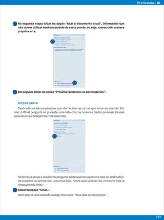 Na segunda etapa clicar na opção “Usar o documento atual”, informando que
não vamos utilizar nenhum modelo de carta pronto, ou seja, vamos criar a nossa
própriacarta;
Emseguidaclicarnaopção“Próxima:Selecioneosdestinatários”;
Destinatários são as pessoas que vão receber as cartas que estamos criando. Por
isso, o Word pergunta se já existe uma lista com os nomes e dados pessoais dessas
pessoasousedesejamoscriaressalista.
Na terceira etapa o assistente pergunta se desejamos usar uma lista de destinatári-
os existente ou vamos criar uma nova lista. Neste caso vamos criar uma nova lista (a
nossapróprialista);
Clicarnaopção“Criar...”.
Seráabertaumacaixadediálogochamada“Novalistadeendereços”;
Importante
7
7
6
6
8
8
133
Profissional QI
 