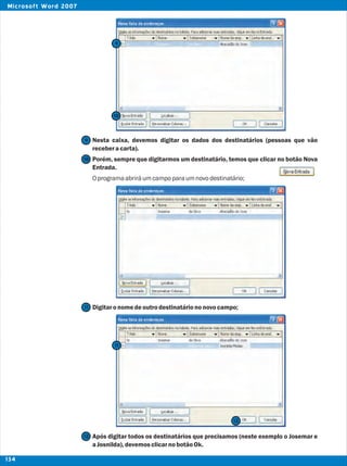 Nesta caixa, devemos digitar os dados dos destinatários (pessoas que vão
receberacarta).
Porém, sempre que digitarmos um destinatário, temos que clicar no botão Nova
Entrada.
Oprogramaabriráum campoparaumnovodestinatário;
Digitaronomedeoutrodestinatáriononovocampo;
Após digitar todos os destinatários que precisamos (neste exemplo o Josemar e
aJosnilda),devemosclicarnobotãoOk.
9
9
10
10
11
11
12
12
134
Microsoft Word 2007
 