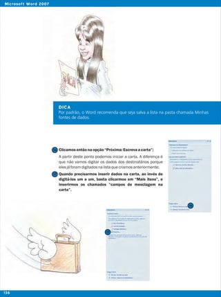 DICA
Por padrão, o Word recomenda que seja salva a lista na pasta chamada Minhas
fontes de dados.
Clicamosentãonaopção“Próxima:Escrevaacarta”;
A partir deste ponto podemos iniciar a carta. A diferença é
que não vamos digitar os dados dos destinatários porque
elesjáforamdigitadosnalistaquecriamosanteriormente;
Quando precisarmos inserir dados na carta, ao invés de
digitá-los um a um, basta clicarmos em “Mais itens”, e
inserirmos os chamados “campos de mesclagem na
carta”.
17
17
16
16
136
Microsoft Word 2007
 