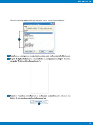 Seráexibidaumacaixadediálogochamada“Inserircampodemesclagem”;
EscolhemosocampoquedesejamosinserirnacartaeclicamosnobotãoInserir;
Depois de digitar toda a carta e inserir todos os campos de mesclagem clicamos
naopção“Próxima:VisualizeasCartas”;
Podemos visualizar como ficaram as cartas com os destinatários clicando nos
botõesdenavegaçãoparaolhartodasascartas;
20
20
19
18
18
137
Profissional QI
 