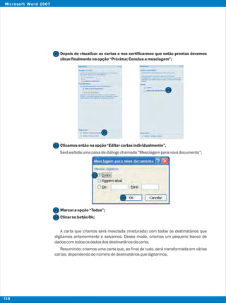 Depois de visualizar as cartas e nos certificarmos que estão prontas devemos
clicarfinalmentenaopção“Próxima:Concluaamesclagem”;
Clicamosentãonaopção“Editarcartasindividualmente”.
Seráexibidaumacaixadediálogochamada“Mesclagemparanovodocumento”;
Marcaraopção“Todos”;
ClicarnobotãoOk;
A carta que criamos será mesclada (misturada) com todos os destinatários que
digitamos anteriormente e salvamos. Desse modo, criamos um pequeno banco de
dadoscomtodososdadosdosdestinatáriosdacarta;
Resumindo: criamos uma carta que, ao final de tudo, será transformada em várias
cartas,dependendodonúmerodedestinatáriosquedigitarmos.
21
22
23
23
24
24
21
22
138
Microsoft Word 2007
 