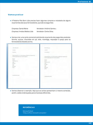 Vamos praticar
l
l
l
A Padaria Pão Bom Ltda precisa fazer algumas compras e necessita de alguns
orçamentosdosseusfornecedores,quesãoosseguintes:
Empresa:SantaMaria Vendedor:AntônioSantos;
Empresa:IrmãosMattosLtda Vendedor:CarlosSilva;
Vamos criar uma carta comercial solicitando orçamento dos seguintes produtos:
farinha, açúcar, chocolate em pó, leite, manteiga, requeijão e queijo para os
fornecedoreslistadosacima.
Vamos observar o exemplo. Veja que as cartas apresentam o mesmo conteúdo,
porém,estãoendereçadasparaempresasdiferentes.
REFERÊNCIAS
Microsoft Brasil
<http://office.microsoft.com/pt-br>
139
Profissional QI
 